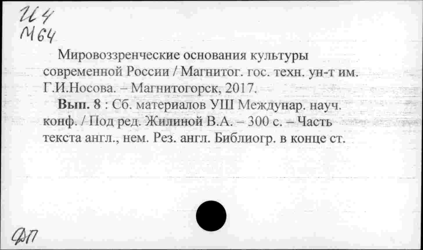 ﻿мм
Мировоззренческие основания культуры современной России / Магнитол гос. техн, ун-т им. Г.И.Носова. - Магнитогорск, 2017.
Вып. 8 : Сб. материалов УШ Междунар. науч, конф. / Под ред. Жилиной В.А. - 300 с. - Часть текста англ., нем. Рез. англ. Библиогр. в конце ст.